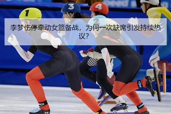李梦伤停牵动女篮备战，为何一次缺席引发持续热议？