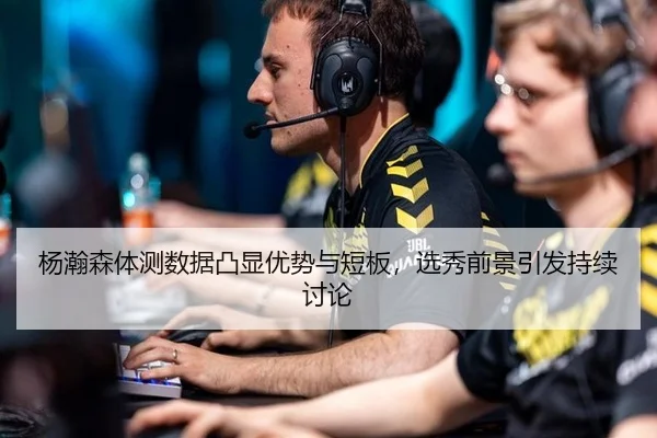 杨瀚森体测数据凸显优势与短板，选秀前景引发持续讨论